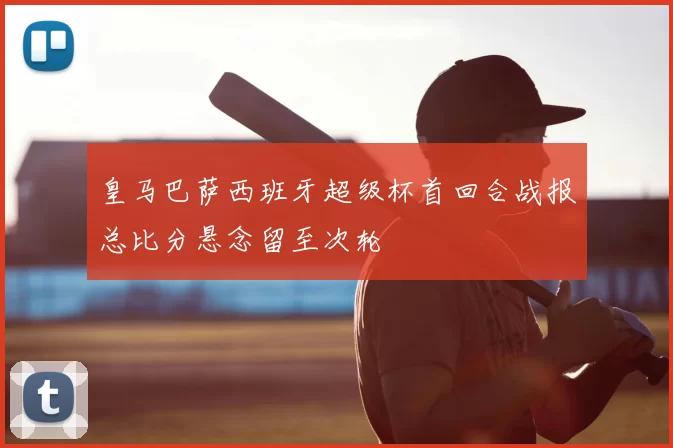 皇马巴萨西班牙超级杯首回合战报总比分悬念留至次轮