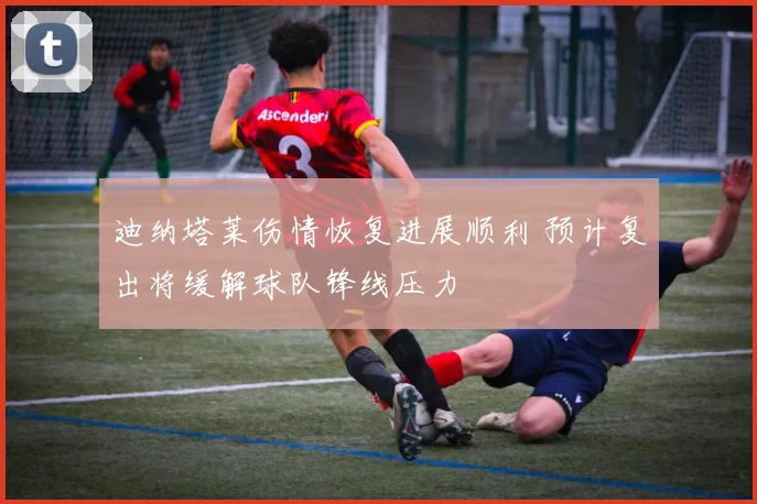迪纳塔莱伤情恢复进展顺利 预计复出将缓解球队锋线压力