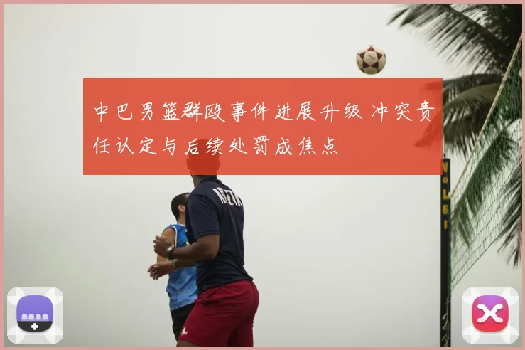 中巴男篮群殴事件进展升级 冲突责任认定与后续处罚成焦点