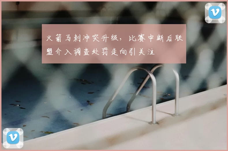 火箭马刺冲突升级,比赛中断后联盟介入调查处罚走向引关注