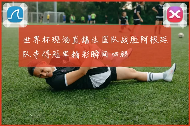 世界杯现场直播法国队战胜阿根廷队夺得冠军精彩瞬间回顾