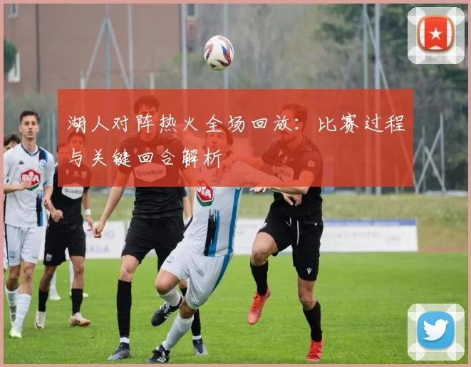 湖人对阵热火全场回放：比赛过程与关键回合解析