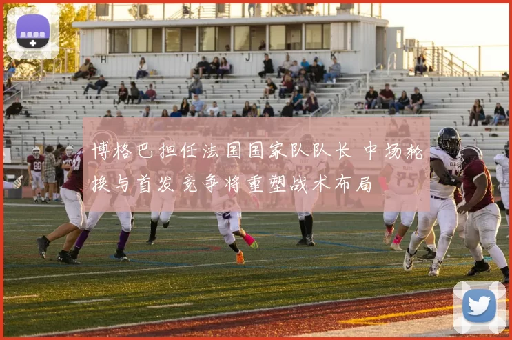 博格巴担任法国国家队队长 中场轮换与首发竞争将重塑战术布局