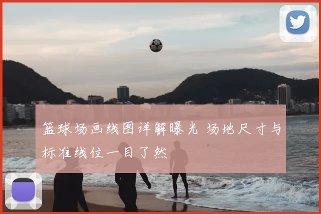 篮球场画线图详解曝光 场地尺寸与标准线位一目了然