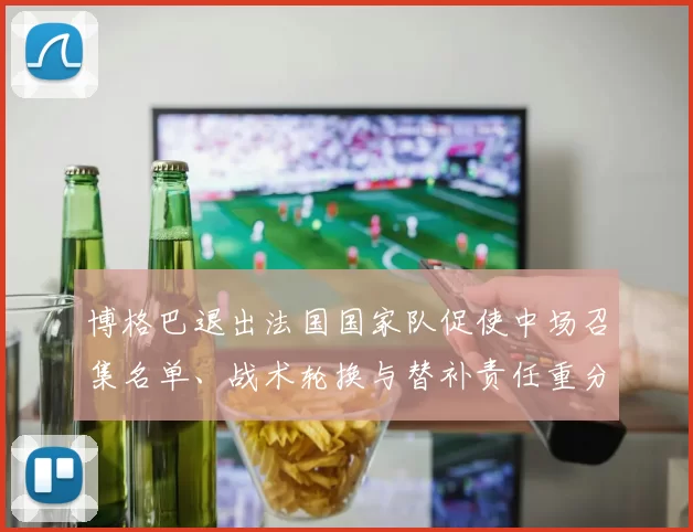 博格巴退出法国国家队促使中场召集名单、战术轮换与替补责任重分配