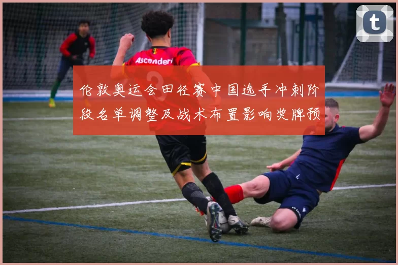 伦敦奥运会田径赛中国选手冲刺阶段名单调整及战术布置影响奖牌预期