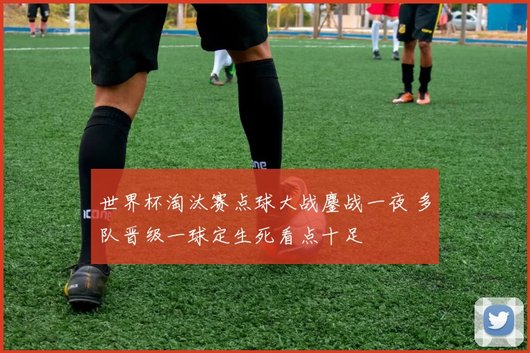 世界杯淘汰赛点球大战鏖战一夜 多队晋级一球定生死看点十足