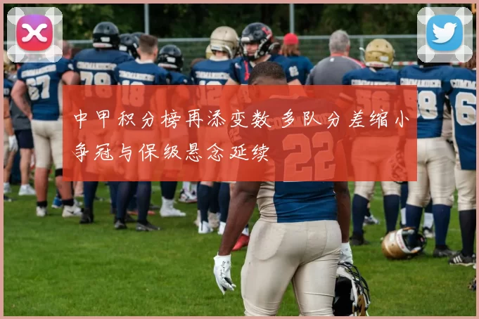 中甲积分榜再添变数 多队分差缩小争冠与保级悬念延续