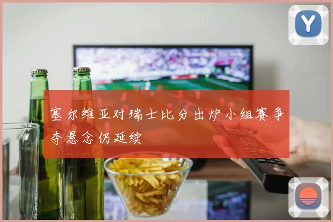 塞尔维亚对瑞士比分出炉小组赛争夺悬念仍延续