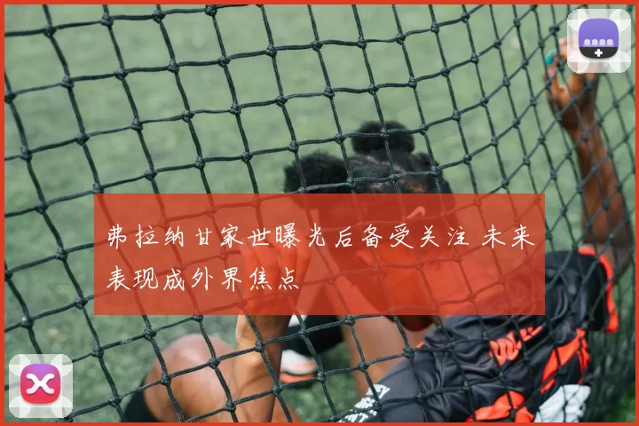 弗拉纳甘家世曝光后备受关注 未来表现成外界焦点