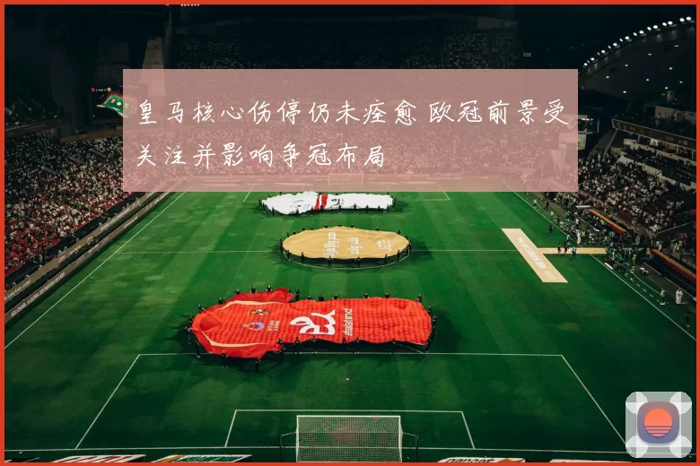 皇马核心伤停仍未痊愈 欧冠前景受关注并影响争冠布局
