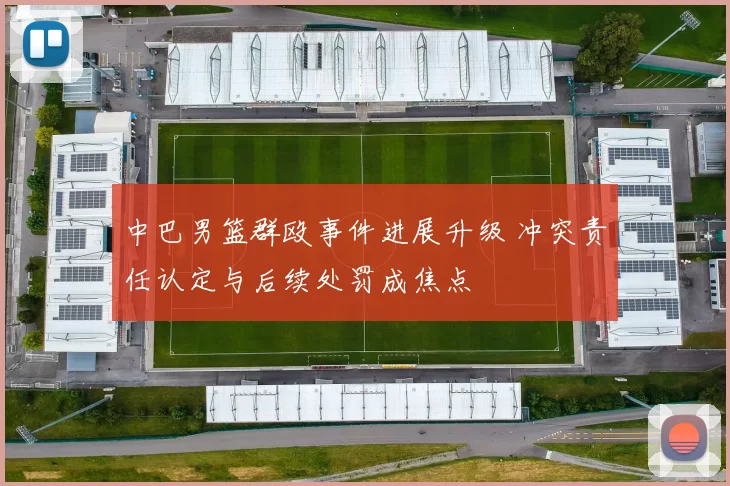 中巴男篮群殴事件进展升级 冲突责任认定与后续处罚成焦点