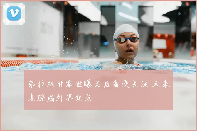 弗拉纳甘家世曝光后备受关注 未来表现成外界焦点