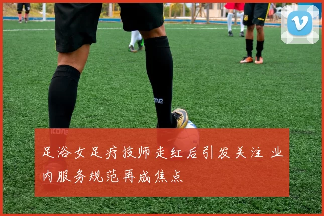 足浴女足疗技师走红后引发关注 业内服务规范再成焦点