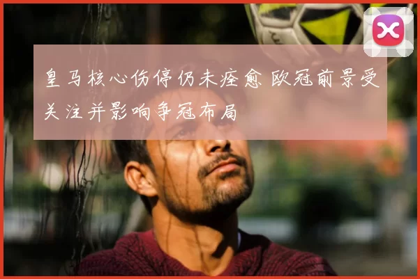 皇马核心伤停仍未痊愈 欧冠前景受关注并影响争冠布局