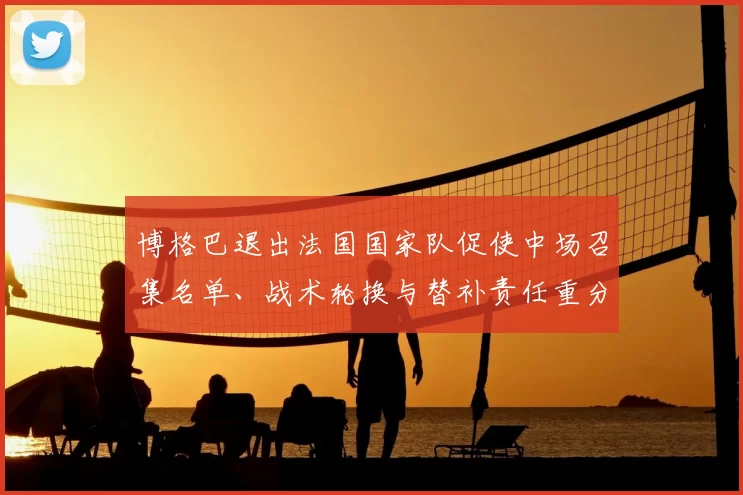 博格巴退出法国国家队促使中场召集名单、战术轮换与替补责任重分配