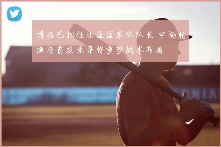 博格巴担任法国国家队队长 中场轮换与首发竞争将重塑战术布局