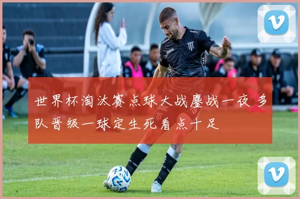 世界杯淘汰赛点球大战鏖战一夜 多队晋级一球定生死看点十足