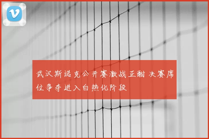 武汉斯诺克公开赛激战正酣 决赛席位争夺进入白热化阶段
