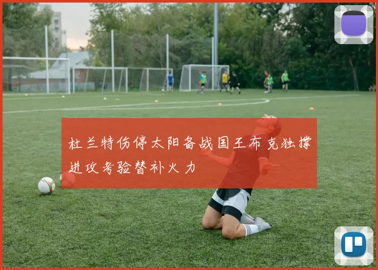 杜兰特伤停太阳备战国王布克独撑进攻考验替补火力
