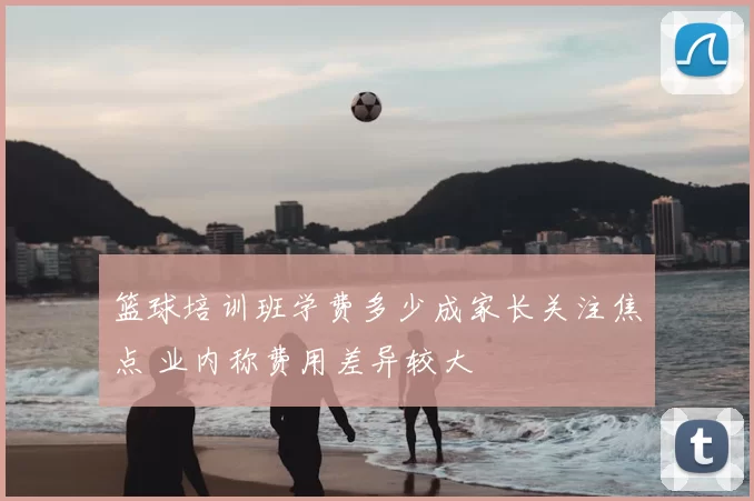 篮球培训班学费多少成家长关注焦点 业内称费用差异较大