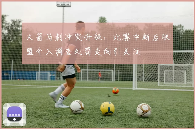 火箭马刺冲突升级,比赛中断后联盟介入调查处罚走向引关注