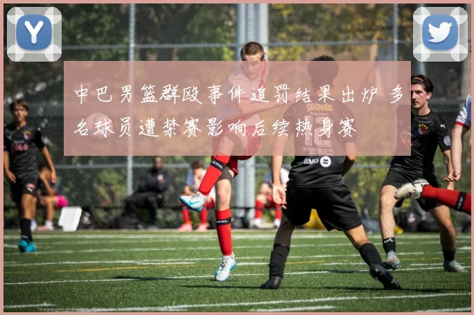 中巴男篮群殴事件追罚结果出炉 多名球员遭禁赛影响后续热身赛