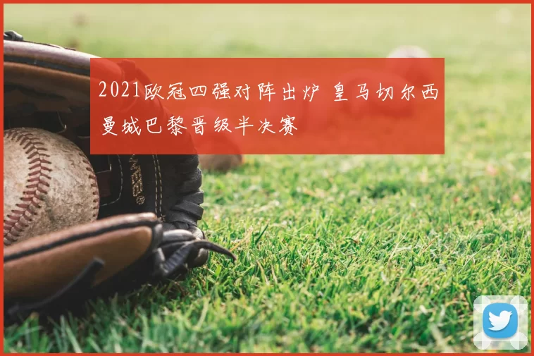 2021欧冠四强对阵出炉 皇马切尔西曼城巴黎晋级半决赛