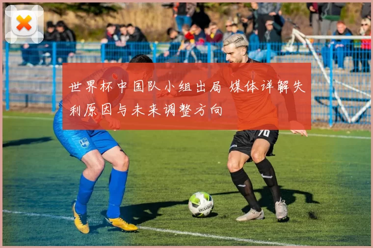 世界杯中国队小组出局 媒体详解失利原因与未来调整方向