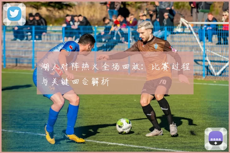湖人对阵热火全场回放：比赛过程与关键回合解析