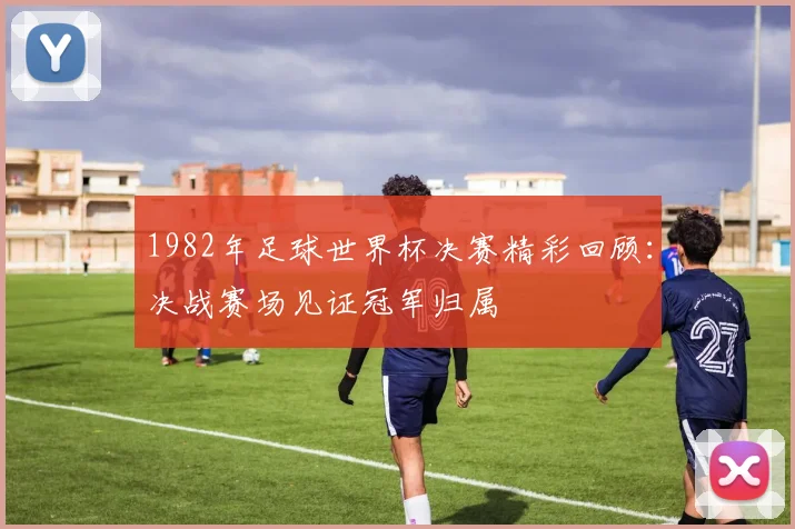 1982年足球世界杯决赛精彩回顾:决战赛场见证冠军归属