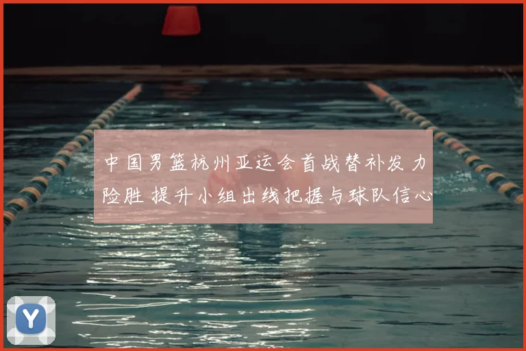 中国男篮杭州亚运会首战替补发力险胜 提升小组出线把握与球队信心