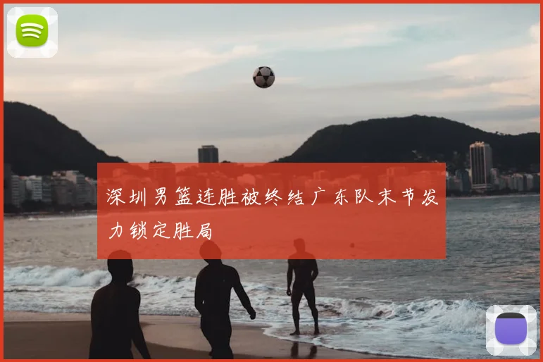 深圳男篮连胜被终结广东队末节发力锁定胜局