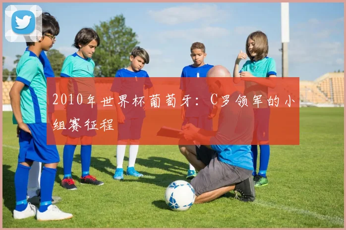 2010年世界杯葡萄牙:C罗领军的小组赛征程