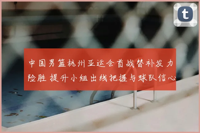中国男篮杭州亚运会首战替补发力险胜 提升小组出线把握与球队信心