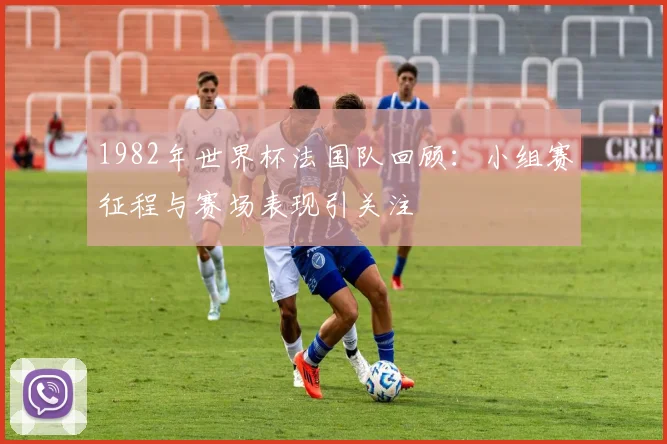1982年世界杯法国队回顾:小组赛征程与赛场表现引关注